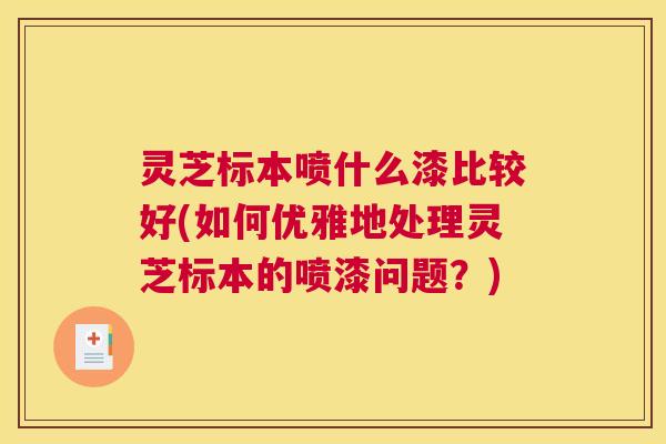 灵芝标本喷什么漆比较好(如何优雅地处理灵芝标本的喷漆问题？)