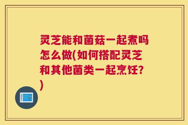 灵芝能和菌菇一起煮吗怎么做(如何搭配灵芝和其他菌类一起烹饪？)