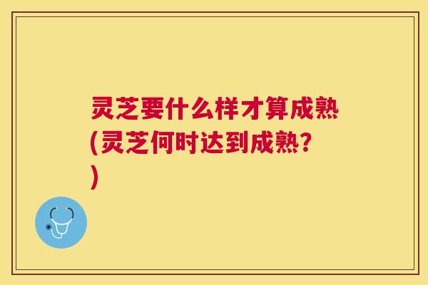 灵芝要什么样才算成熟(灵芝何时达到成熟？)
