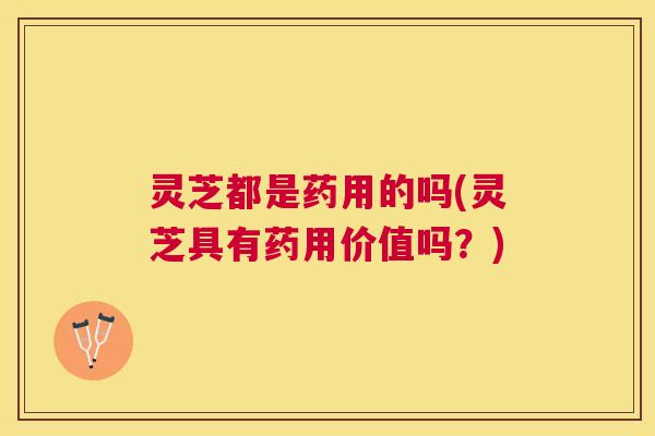 灵芝都是药用的吗(灵芝具有药用价值吗？)