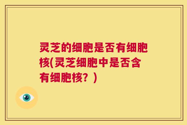 灵芝的细胞是否有细胞核(灵芝细胞中是否含有细胞核？)