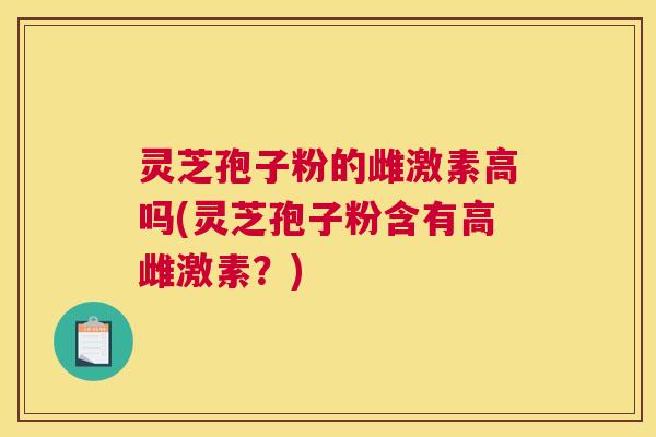 灵芝孢子粉的雌激素高吗(灵芝孢子粉含有高雌激素？)