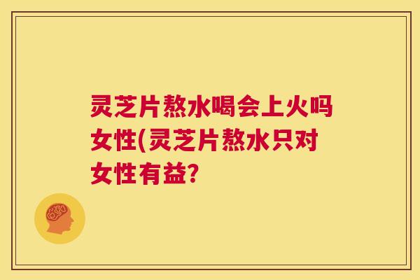 灵芝片熬水喝会上火吗女性(灵芝片熬水只对女性有益？