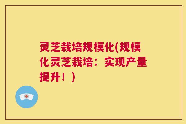 灵芝栽培规模化(规模化灵芝栽培：实现产量提升！)