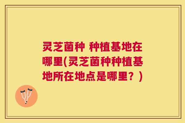 灵芝菌种 种植基地在哪里(灵芝菌种种植基地所在地点是哪里？)