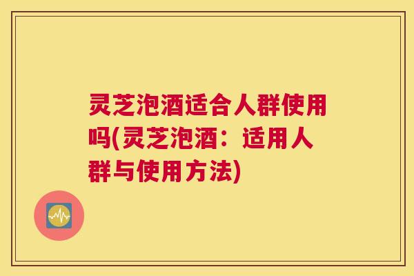 灵芝泡酒适合人群使用吗(灵芝泡酒：适用人群与使用方法)