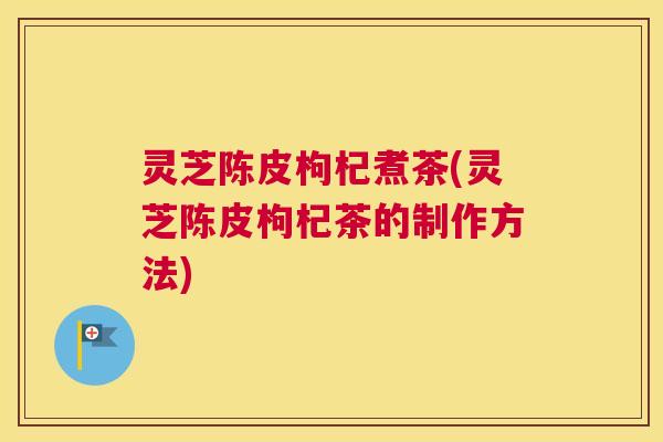 灵芝陈皮枸杞煮茶(灵芝陈皮枸杞茶的制作方法)