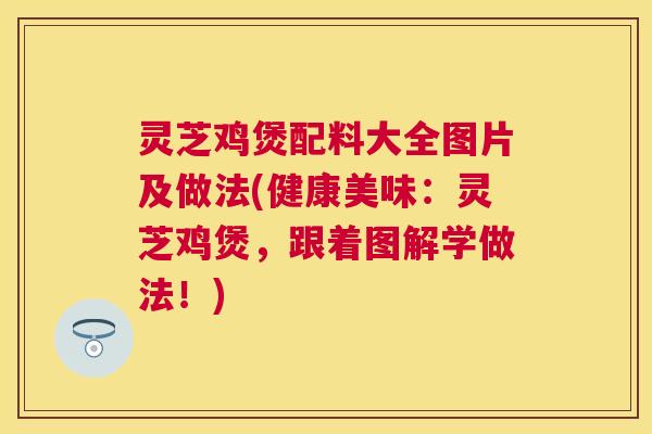 灵芝鸡煲配料大全图片及做法(健康美味：灵芝鸡煲，跟着图解学做法！)