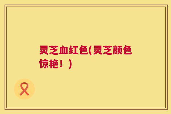 灵芝血红色(灵芝颜色惊艳！)