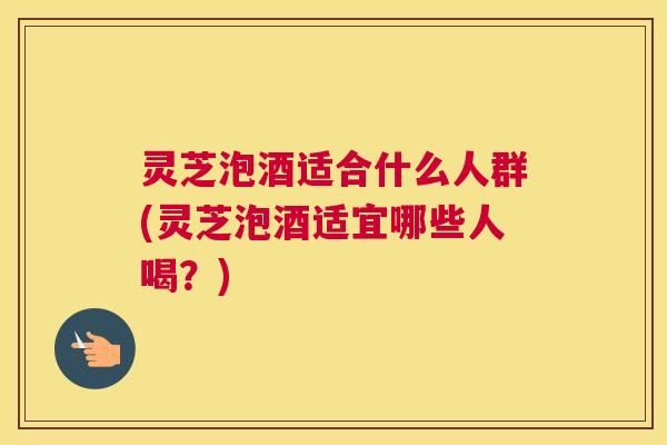 灵芝泡酒适合什么人群(灵芝泡酒适宜哪些人喝？)
