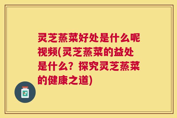灵芝蒸菜好处是什么呢视频(灵芝蒸菜的益处是什么？探究灵芝蒸菜的健康之道)