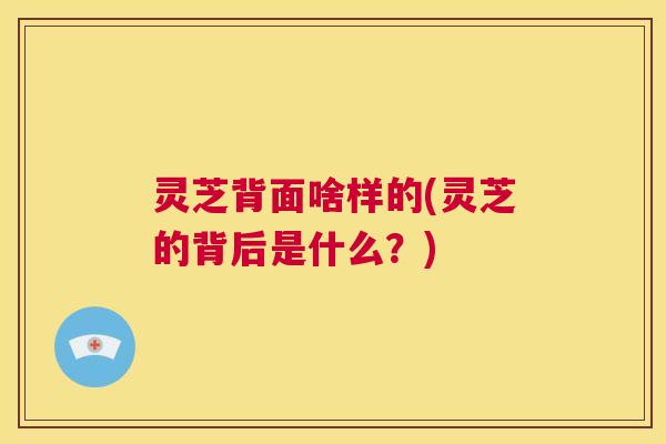 灵芝背面啥样的(灵芝的背后是什么？)