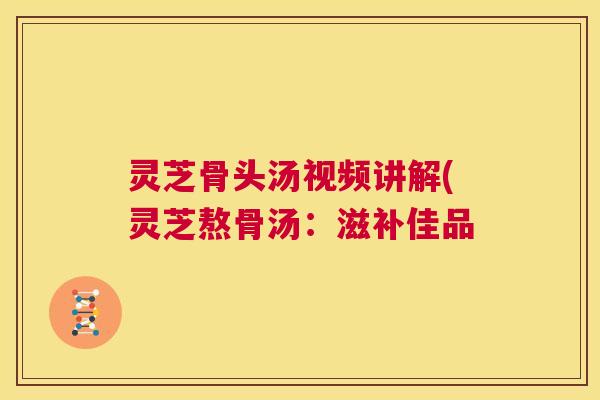 灵芝骨头汤视频讲解(灵芝熬骨汤：滋补佳品