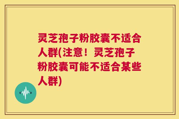 灵芝孢子粉胶囊不适合人群(注意！灵芝孢子粉胶囊可能不适合某些人群)