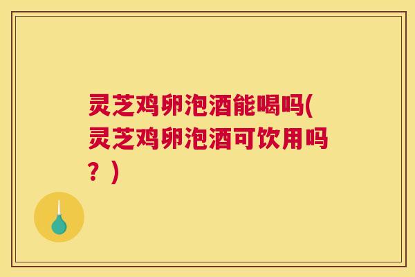 灵芝鸡卵泡酒能喝吗(灵芝鸡卵泡酒可饮用吗？)