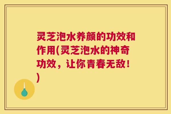 灵芝泡水养颜的功效和作用(灵芝泡水的神奇功效，让你青春无敌！)