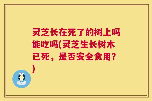 灵芝长在死了的树上吗能吃吗(灵芝生长树木已死，是否安全食用？)
