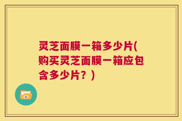 灵芝面膜一箱多少片(购买灵芝面膜一箱应包含多少片？)
