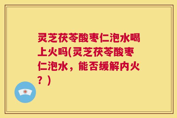 灵芝茯苓酸枣仁泡水喝上火吗(灵芝茯苓酸枣仁泡水，能否缓解内火？)