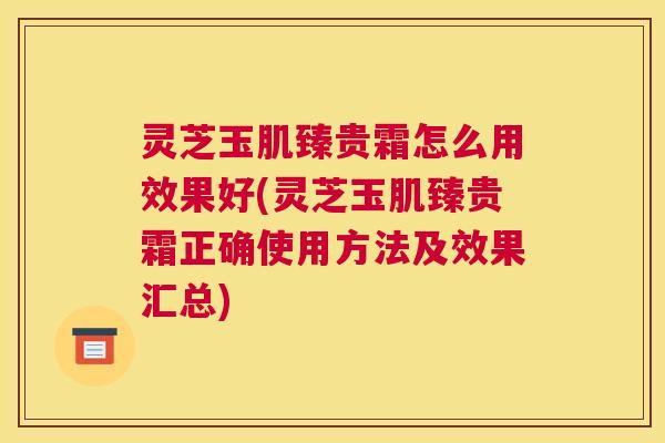 灵芝玉肌臻贵霜怎么用效果好(灵芝玉肌臻贵霜正确使用方法及效果汇总)