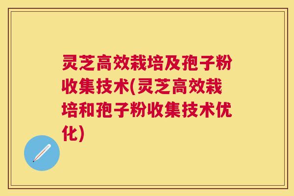 灵芝高效栽培及孢子粉收集技术(灵芝高效栽培和孢子粉收集技术优化)