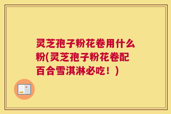 灵芝孢子粉花卷用什么粉(灵芝孢子粉花卷配百合雪淇淋必吃！)
