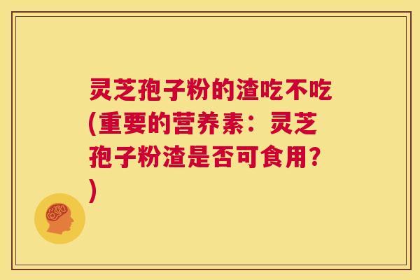 灵芝孢子粉的渣吃不吃(重要的营养素：灵芝孢子粉渣是否可食用？)