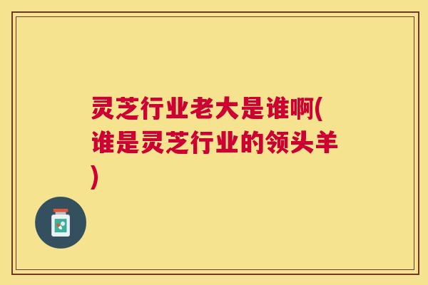 灵芝行业老大是谁啊(谁是灵芝行业的领头羊)