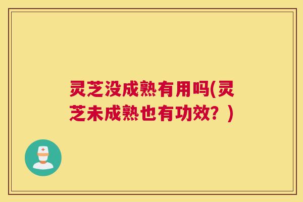 灵芝没成熟有用吗(灵芝未成熟也有功效？)