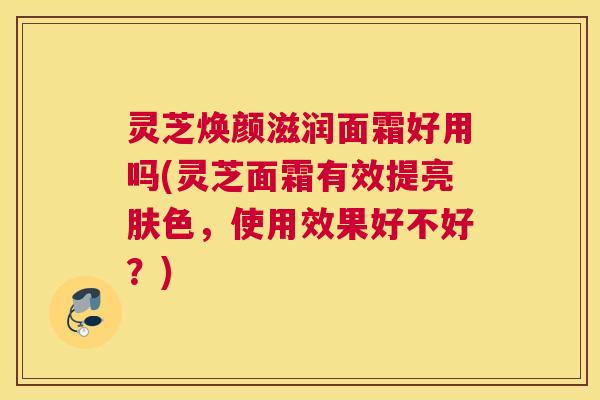 灵芝焕颜滋润面霜好用吗(灵芝面霜有效提亮肤色，使用效果好不好？)