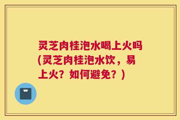 灵芝肉桂泡水喝上火吗(灵芝肉桂泡水饮,易上火?如何避免?) 灵芝肉桂泡水喝上火吗(灵芝肉桂泡水饮,易上火?如何避免?)