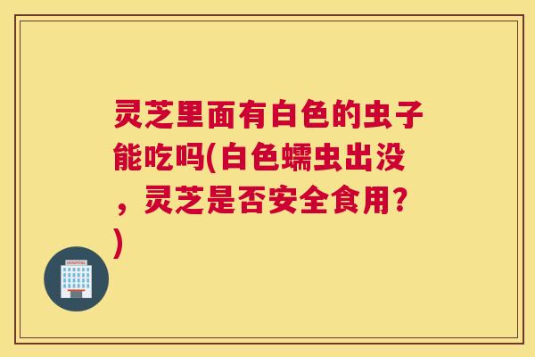灵芝里面有白色的虫子能吃吗(白色蠕虫出没，灵芝是否安全食用？)