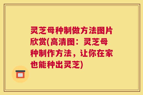 灵芝母种制做方法图片欣赏(高清图：灵芝母种制作方法，让你在家也能种出灵芝)