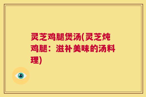 灵芝鸡腿煲汤(灵芝炖鸡腿：滋补美味的汤料理)