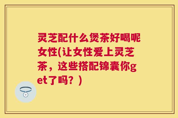 灵芝配什么煲茶好喝呢女性(让女性爱上灵芝茶，这些搭配锦囊你get了吗？)