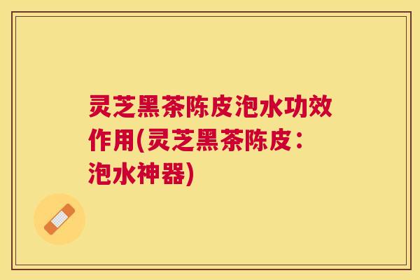 灵芝黑茶陈皮泡水功效作用(灵芝黑茶陈皮：泡水神器)
