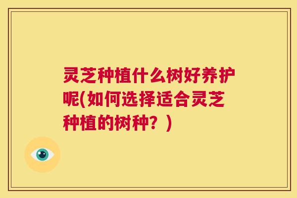 灵芝种植什么树好养护呢(如何选择适合灵芝种植的树种？)