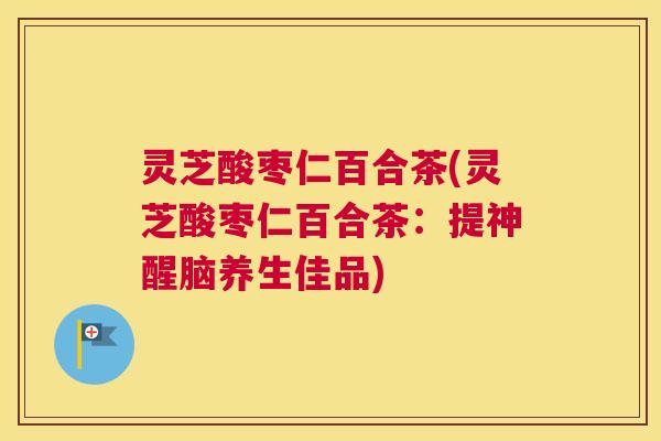 灵芝酸枣仁百合茶(灵芝酸枣仁百合茶：提神醒脑养生佳品)