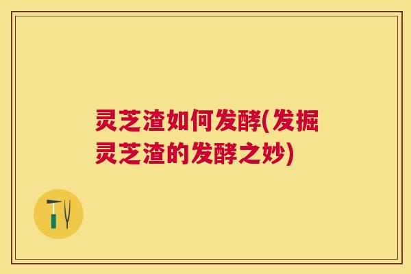 灵芝渣如何发酵(发掘灵芝渣的发酵之妙) 灵芝渣如何发酵(发掘灵芝渣的发酵之妙)