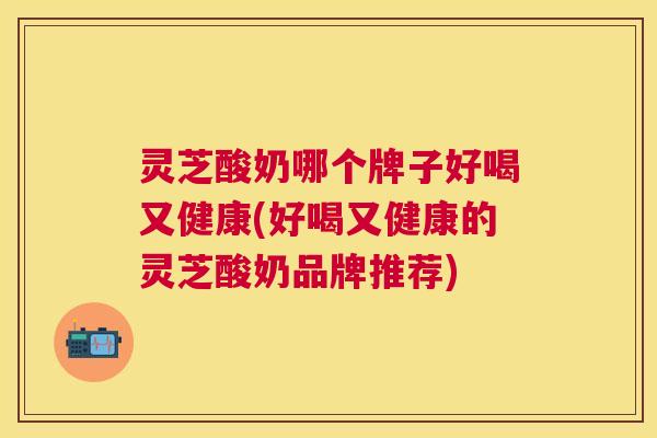 灵芝酸奶哪个牌子好喝又健康(好喝又健康的灵芝酸奶品牌推荐)