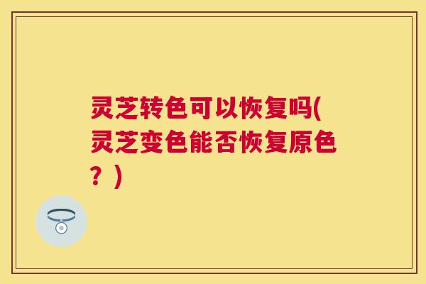 灵芝转色可以恢复吗(灵芝变色能否恢复原色？)