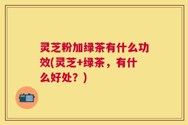 灵芝粉加绿茶有什么功效(灵芝+绿茶，有什么好处？)
