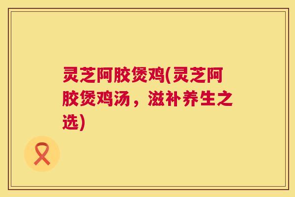 灵芝阿胶煲鸡(灵芝阿胶煲鸡汤，滋补养生之选)