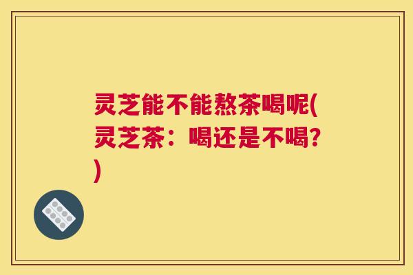 灵芝能不能熬茶喝呢(灵芝茶：喝还是不喝？)