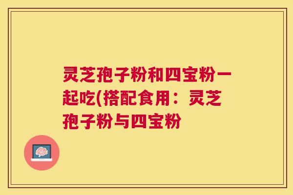 灵芝孢子粉和四宝粉一起吃(搭配食用：灵芝孢子粉与四宝粉