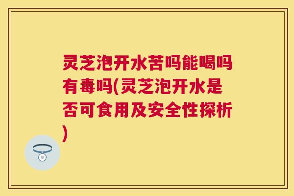 灵芝泡开水苦吗能喝吗有毒吗(灵芝泡开水是否可食用及安全性探析)