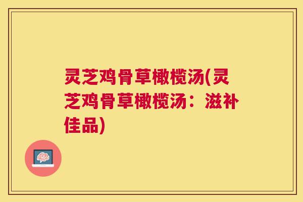 灵芝鸡骨草橄榄汤(灵芝鸡骨草橄榄汤:滋补佳品) 灵芝鸡骨草橄榄汤(灵芝鸡骨草橄榄汤:滋补佳品)