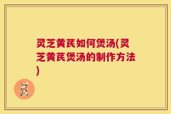 灵芝黄芪如何煲汤(灵芝黄芪煲汤的制作方法)