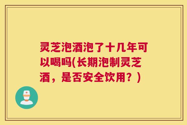 灵芝泡酒泡了十几年可以喝吗(长期泡制灵芝酒，是否安全饮用？)