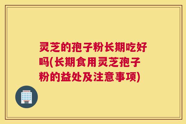 灵芝的孢子粉长期吃好吗(长期食用灵芝孢子粉的益处及注意事项)